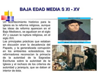 BAJA EDAD MEDIA S XI - XVBAJA EDAD MEDIA S XI - XV
Un acontecimiento histórico para la
iglesia es la reforma religiosa, aunque
las ideas de reforma aparecen en el
Bajo Medioevo, se agudizan en el siglo
XV y causan la ruptura religiosa, en el
siglo XVI.
Las principales prácticas que estaban
en discusión eran la decadencia del
Papado, y la generalizada corrupción
en los ambientes eclesiásticos, los
reformadores reconocían la primacía
de la autoridad de la Sagradas
Escrituras sobre la autoridad de la
Iglesia y el rechazo de los criterios de
autoridad y jerarquía, que se daban al
interior de ésta.
 