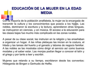 EDUCACIÓN DE LA MUJER EN LA EDADEDUCACIÓN DE LA MUJER EN LA EDAD
MEDIAMEDIA
Con la mayoría de la población analfabeta, la mujer es la encargada de
transmitir la cultura y los conocimientos que poseía a los hij@s. Las
nobles, dominaron la escritura y la lectura, aprendieron otras lenguas,
se instruyeron en ciencias, y en música. El acceso a la educación para
las clases bajas fue mucho más complicado en las zonas rurales.
A pesar de su clase social, las instruían en la religión y las enseñaban
a organizar un hogar. A las niñas plebeyas las inician en la costura, el
hilado y las tareas del huerto y el ganado y labores de negocio familiar.
A las nobles se las mostraba cómo dirigir al servicio así como buenos
modales y el saber estar. Las monjas podían llegar a conocer el latín y
el griego y por tanto a leer y escribir.
Mujeres que retando a su tiempo, escribieron desde los conventos:
Hildegarda de Bingen o Gertrudis de Helfta.
 