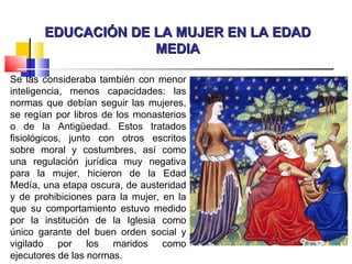 EDUCACIÓN DE LA MUJER EN LA EDADEDUCACIÓN DE LA MUJER EN LA EDAD
MEDIAMEDIA
Se las consideraba también con menor
inteligencia, menos capacidades: las
normas que debían seguir las mujeres,
se regían por libros de los monasterios
o de la Antigüedad. Estos tratados
fisiológicos, junto con otros escritos
sobre moral y costumbres, así como
una regulación jurídica muy negativa
para la mujer, hicieron de la Edad
Medía, una etapa oscura, de austeridad
y de prohibiciones para la mujer, en la
que su comportamiento estuvo medido
por la institución de la Iglesia como
único garante del buen orden social y
vigilado por los maridos como
ejecutores de las normas.
 