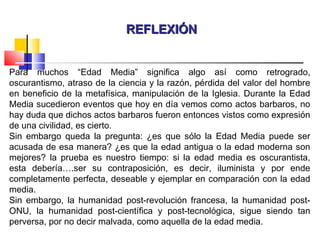 REFLEXIÓNREFLEXIÓN
Para muchos “Edad Media” significa algo así como retrogrado,
oscurantismo, atraso de la ciencia y la razón, pérdida del valor del hombre
en beneficio de la metafísica, manipulación de la Iglesia. Durante la Edad
Media sucedieron eventos que hoy en día vemos como actos barbaros, no
hay duda que dichos actos barbaros fueron entonces vistos como expresión
de una civilidad, es cierto.
Sin embargo queda la pregunta: ¿es que sólo la Edad Media puede ser
acusada de esa manera? ¿es que la edad antigua o la edad moderna son
mejores? la prueba es nuestro tiempo: si la edad media es oscurantista,
esta debería….ser su contraposición, es decir, iluminista y por ende
completamente perfecta, deseable y ejemplar en comparación con la edad
media.
Sin embargo, la humanidad post-revolución francesa, la humanidad post-
ONU, la humanidad post-científica y post-tecnológica, sigue siendo tan
perversa, por no decir malvada, como aquella de la edad media.
 