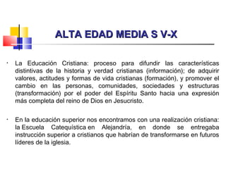 ALTA EDAD MEDIA S V-XALTA EDAD MEDIA S V-X
• La Educación Cristiana: proceso para difundir las características
distintivas de la historia y verdad cristianas (información); de adquirir
valores, actitudes y formas de vida cristianas (formación), y promover el
cambio en las personas, comunidades, sociedades y estructuras
(transformación) por el poder del Espíritu Santo hacia una expresión
más completa del reino de Dios en Jesucristo.
• En la educación superior nos encontramos con una realización cristiana:
la Escuela Catequística en Alejandría, en donde se entregaba
instrucción superior a cristianos que habrían de transformarse en futuros
líderes de la iglesia.
 