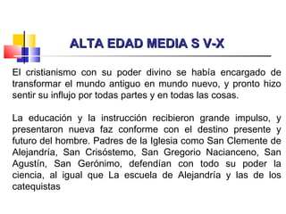 ALTA EDAD MEDIA S V-XALTA EDAD MEDIA S V-X
El cristianismo con su poder divino se había encargado de
transformar el mundo antiguo en mundo nuevo, y pronto hizo
sentir su influjo por todas partes y en todas las cosas.
La educación y la instrucción recibieron grande impulso, y
presentaron nueva faz conforme con el destino presente y
futuro del hombre. Padres de la Iglesia como San Clemente de
Alejandría, San Crisóstemo, San Gregorio Nacianceno, San
Agustín, San Gerónimo, defendían con todo su poder la
ciencia, al igual que La escuela de Alejandría y las de los
catequistas
 