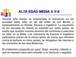 ALTA EDAD MEDIA S V-XALTA EDAD MEDIA S V-X
Durante este tiempo se ensanchaba la instrucción en las
escuelas sobre todo, en las del orden de san Benito, y
particularmente en Irlanda, Escocia e Inglaterra. La reputación
de las escuelas de Irlanda se extendió por todas partes, de
suerte que acudían muchos alumnos del continente a instruirse
en ellas en la Biblia. Los conventos de Escocia e Inglaterra
participaron pronto de la misma gloria, de suerte que mientras
crecía la barbarie en otros países, se refugiaban las ciencias a
los conventos de las islas Británicas.
El cristianismo propende por guiar, dirigir, enseñar, referido a
que se requiere hacer para enseñar a un discípulo o seguidor.
 
