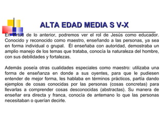 ALTA EDAD MEDIA S V-XALTA EDAD MEDIA S V-X
En virtud de lo anterior, podremos ver el rol de Jesús como educador.
Conocido y reconocido como maestro, enseñando a las personas, ya sea
en forma individual o grupal. Él enseñaba con autoridad, demostraba un
amplio manejo de los temas que trataba, conocía la naturaleza del hombre,
con sus debilidades y fortalezas.
Además poseía otras cualidades especiales como maestro: utilizaba una
forma de enseñanza en donde a sus oyentes, para que le pudiesen
entender de mejor forma, les hablaba en términos prácticos, partía dando
ejemplos de cosas conocidas por las personas (cosas concretas) para
llevarlas a comprender cosas desconocidas (abstractas). Su manera de
enseñar era directa y franca, conocía de antemano lo que las personas
necesitaban o querían decirle.
 