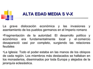 ALTA EDAD MEDIA S V-XALTA EDAD MEDIA S V-X
La grave dislocación económica y las invasiones y
asentamiento de los pueblos germanos en el Imperio romano
•Fragmentación de la autoridad: El desarrollo político y
económico era fundamentalmente local y el comercio
desapareció casi por completo, surgiendo las relaciones
feudales
•La Iglesia: Todo el poder estaba en las manos de los obispos
de cada región. Los miembros más destacados se hallaban en
los monasterios, diseminados por toda Europa y alejados de la
jerarquía eclesiástica.
 