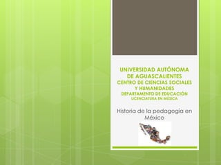 UNIVERSIDAD AUTÓNOMA
   DE AGUASCALIENTES
CENTRO DE CIENCIAS SOCIALES
      Y HUMANIDADES
 DEPARTAMENTO DE EDUCACIÓN
     LICENCIATURA EN MÚSICA


Historia de la pedagogía en
           México
 