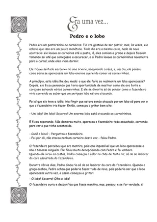 Era uma vez...
Pedro e o lobo
Pedro era um pastorzinho de carneiros. Ele até gostava de ser pastor, mas, às vezes, ele
achava que isso era um pouco monótono. Todo dia era a mesma coisa, nada de novo
acontecia: ele levava os carneiros até o pasto, lá, eles comiam a grama e depois ficavam
tomando sol até que começasse a escurecer, e aí Pedro levava os carneirinhos novamente
para o curral, onde eles iriam dormir.
Ele ficava sentado em baixo de uma árvore, imaginando coisas, e, um dia, ele pensou
como seria se aparecesse um lobo enorme querendo comer os carneirinhos.
A princípio, esta idéia lhe deu medo: o que ele faria se realmente um lobo aparecesse?
Depois, ele ficou pensando que teria oportunidade de mostrar como ele era forte e
corajoso salvando vários carneirinhos. E ele se divertia só de pensar como o fazendeiro
viria correndo ao saber que um perigoso lobo estava atacando.
Foi aí que ele teve a idéia: iria fingir que estava sendo atacado por um lobo só para ver o
que o fazendeiro iria fazer. Então, começou a gritar bem alto:
- Um lobo! Um lobo! Socorro! Um enorme lobo está atacando os carneirinhos.
E ficou esperando. Não demorou muito, apareceu o fazendeiro todo assustado, correndo
para ver o que tinha acontecido.
- Cadê o lobo? - Perguntou o fazendeiro.
- Foi por ali, não atacou nenhum carneiro desta vez - falou Pedro.
O fazendeiro percebeu que era mentira, pois era impossível que um lobo aparecesse e
não a tacasse ninguém. Ele ficou muito decepcionado com Pedro e foi embora.
Quando ele virou as costas, Pedro começou a rolar no chão de tanto rir, só de se lembrar
da cara assustada do fazendeiro.
Durante vários dias, Pedro ainda ria só de se lembrar da cara do fazendeiro. Quando a
graça acabou, Pedro achou que poderia fazer tudo de novo, pois poderia ser que o lobo
aparecesse outra vez, e assim começou a gritar:
- O lobo! Socorro! Olha o lobo!
O fazendeiro ouviu e desconfiou que fosse mentira, mas, pensou: e se for verdade, é
 