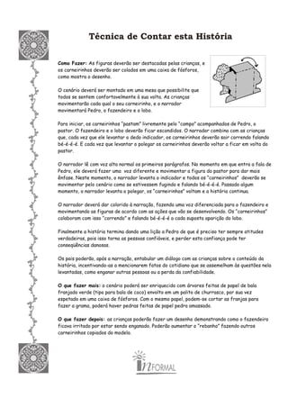 Técnica de Contar esta História
Como Fazer: As figuras deverão ser destacadas pelas crianças, e
os carneirinhos deverão ser colados em uma caixa de fósforos,
como mostra o desenho.
O cenário deverá ser montado em uma mesa que possibilite que
todos se sentem confortavelmente à sua volta. As crianças
movimentarão cada qual o seu carneirinho, e o narrador
movimentará Pedro, o fazendeiro e o lobo.
Para iniciar, os carneirinhos “pastam” livremente pelo “campo” acompanhados de Pedro, o
pastor. O fazendeiro e o lobo deverão ficar escondidos. O narrador combina com as crianças
que, cada vez que ele levantar o dedo indicador, os carneirinhos deverão sair correndo falando
bé-é-é-é. E cada vez que levantar o polegar os carneirinhos deverão voltar a ficar em volta do
pastor.
O narrador lê com voz alta normal os primeiros parágrafos. No momento em que entra a fala de
Pedro, ele deverá fazer uma voz diferente e movimentar a figura do pastor para dar mais
ênfase. Neste momento, o narrador levanta o indicador e todos os “carneirinhos” deverão se
movimentar pelo cenário como se estivessem fugindo e falando bé-é-é-é. Passado algum
momento, o narrador levanta o polegar, os “carneirinhos” voltam e a história continua.
O narrador deverá dar colorido à narração, fazendo uma voz diferenciada para o fazendeiro e
movimentando as figuras de acordo com as ações que vão se desenvolvendo. Os “carneirinhos”
colaboram com isso “correndo” e falando bé-é-é-é a cada suposta aparição do lobo.
Finalmente a história termina dando uma lição a Pedro de que é preciso ter sempre atitudes
verdadeiras, pois isso torna as pessoas confiáveis, e perder esta confiança pode ter
conseqüências danosas.
Os pais poderão, após a narração, entabular um diálogo com as crianças sobre o conteúdo da
história, incentivando-as a mencionarem fatos do cotidiano que se assemelham às questões nela
levantadas, como enganar outras pessoas ou a perda da confiabilidade.
O que fazer mais: o cenário poderá ser enriquecido com árvores feitas de papel de bala
franjado verde (tipo para bala de coco) envolto em um palito de churrasco, por sua vez
espetado em uma caixa de fósforos. Com o mesmo papel, podem-se cortar as franjas para
fazer a grama, poderá haver pedras feitas de papel pedra amassado.
O que fazer depois: as crianças poderão fazer um desenho demonstrando como o fazendeiro
ficava irritado por estar sendo enganado. Poderão aumentar o “rebanho” fazendo outros
carneirinhos copiados do modelo.
 