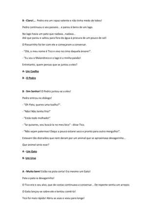 B - Claro!... Pedro era um rapaz valente e não tinha medo de lobos!
Pedro continuou o seu passeio... e parou à beira de um lago.
No lago havia um pato que nadava...nadava...
Até que parou e saltou para fora da água à procura de um pouco de sol!
O Passarinho foi ter com ele e começaram a conversar.
- "Olá, o meu nome é Tico e vivo no cimo daquela árvore!".
- "Eu sou o Malandreco e o lago é a minha paixão!
Entretanto, quem pensas que se juntou a eles?
A- Um Coelho
B - O Pedro
B - Sim Senhor! O Pedro juntou-se a eles!
Pedro entrou no diálogo!
- "Oh Pato, queres uma toalha?".
- "Não! Não tenho frio!"
- "Estás todo molhado!"
- "Se quiseres, vou buscá-la no meu bico" - disse Tico.
- "Não sejam palermas! Daqui a pouco estarei seco e pronto para outro mergulho!".
Estavam tão distraídos que nem deram por um animal que se aproximava devagarinho...
Que animal seria esse?
A - Um Gato
B- Um Urso
A - Muito bem! Estão na pista certa! Era mesmo um Gato!
Pata a pata ia devagarinho!
O Tico era o seu alvo, que de costas continuava a conversar... De repente sentiu um arrepio.
O Gato lançou-se sobre ele e tentou comê-lo!
Tico foi mais rápido! Abriu as asas e voou para longe!
 