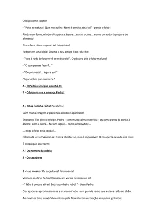 O lobo come o pato!
- "Pato ao natural! Que maravilha! Nem é preciso assá-lo!" - pensa o lobo!
Ainda com fome, o lobo olha para a árvore... e mais acima... como um radar à procura de
alimento!
O seu faro não o engana! Ali há petisco!
Pedro tem uma ideia! Chama o seu amigo Tico e diz-lhe:
- "Voa à roda do lobo e vê se o distrais!". O pássaro põe o lobo maluco!
- "O que pensas fazer?..."
- "Depois verás!... Agora vai!"
O que achas que acontece?
A - O Pedro consegue apanhá-lo!
B - O lobo vira-se e ameaça Pedro!
A - Estás na linha certa! Parabéns!
Com muita coragem e paciência o lobo é apanhado!
Enquanto Tico distrai o lobo, Pedro - com muita calma e perícia - ata uma ponta da corda à
árvore. Com a outra... faz um laço e... como um cowboy...
... pega o lobo pela cauda!...
O lobo dá urros! Sacode-se! Tenta libertar-se, mas é impossível! O nó aperta-se cada vez mais!
É então que aparecem:
A - Os homens da aldeia
B - Os caçadores
B - Isso mesmo! Os caçadores! Finalmente!
Vinham ajudar o Pedro! Dispararam vários tiros para o ar!
- " Não é preciso atirar! Eu já apanhei o lobo! " - disse Pedro.
Os caçadores aproximaram-se e ataram o lobo a um grande ramo que estava caído no chão.
Ao ouvir os tiros, o avô Silva entrou pela floresta com o coração aos pulos, gritando:
 