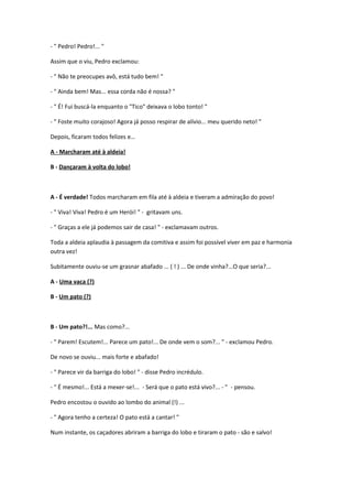 - " Pedro! Pedro!... "
Assim que o viu, Pedro exclamou:
- " Não te preocupes avô, está tudo bem! "
- " Ainda bem! Mas... essa corda não é nossa? "
- " É! Fui buscá-la enquanto o "Tico" deixava o lobo tonto! "
- " Foste muito corajoso! Agora já posso respirar de alívio... meu querido neto! "
Depois, ficaram todos felizes e…
A - Marcharam até à aldeia!
B - Dançaram à volta do lobo!
A - É verdade! Todos marcharam em fila até à aldeia e tiveram a admiração do povo!
- " Viva! Viva! Pedro é um Herói! " - gritavam uns.
- " Graças a ele já podemos sair de casa! " - exclamavam outros.
Toda a aldeia aplaudia à passagem da comitiva e assim foi possível viver em paz e harmonia
outra vez!
Subitamente ouviu-se um grasnar abafado ... ( ! ) ... De onde vinha?...O que seria?...
A - Uma vaca (?)
B - Um pato (?)
B - Um pato?!... Mas como?...
- " Parem! Escutem!... Parece um pato!... De onde vem o som?... " - exclamou Pedro.
De novo se ouviu... mais forte e abafado!
- " Parece vir da barriga do lobo! " - disse Pedro incrédulo.
- " É mesmo!... Está a mexer-se!... - Será que o pato está vivo?... - " - pensou.
Pedro encostou o ouvido ao lombo do animal (!) ...
- " Agora tenho a certeza! O pato está a cantar! "
Num instante, os caçadores abriram a barriga do lobo e tiraram o pato - são e salvo!
 