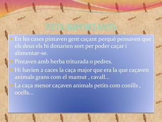 FETS IMPORTANTS
 En les cases pintaven gent caçant perquè pensaven que
els deus els hi donarien sort per poder caçar i
alimentar-se.
 Pintaven amb herba triturada o pedres.
 Hi havien 2 caces la caça major que era la que caçaven
animals grans com el mamut , cavall...
 La caça menor caçaven animals petits com conills ,
ocells...
 