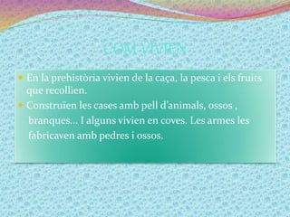 COM VIVIEN
 En la prehistòria vivien de la caça, la pesca i els fruits
que recollien.
 Construïen les cases amb pell d’animals, ossos ,
branques... I alguns vivien en coves. Les armes les
fabricaven amb pedres i ossos.
 