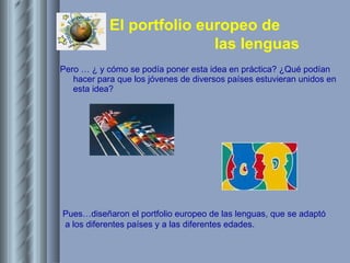 Pero … ¿ y cómo se podía poner esta idea en práctica? ¿Qué podían hacer para que los jóvenes de diversos países estuvieran unidos en esta idea?   Pues…diseñaron el portfolio europeo de las lenguas, que se adaptó  a los diferentes países y a las diferentes edades. 