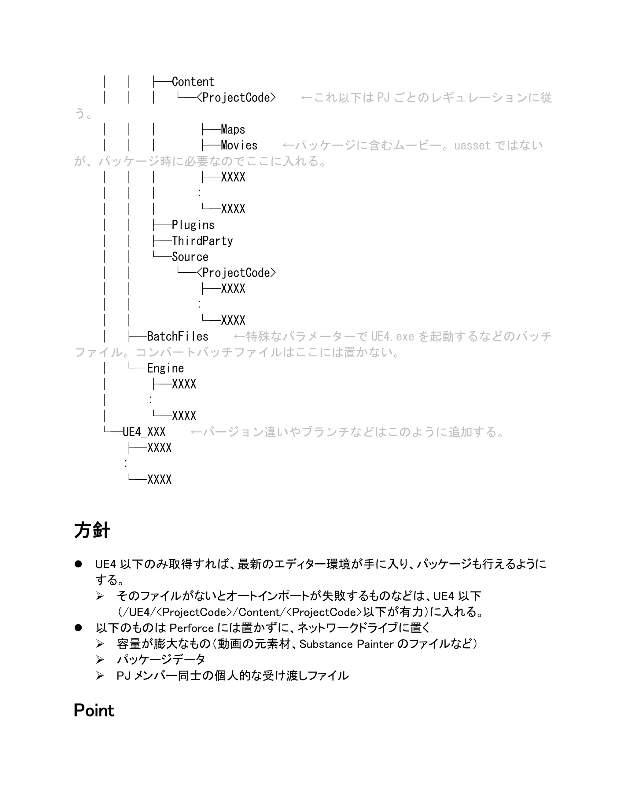 │ │ ├─Content
│ │ │ └─<ProjectCode> ←これ以下は PJ ごとのレギュレーションに従
う。
│ │ │ ├─Maps
│ │ │ ├─Movies ←パッケージに含むムービー。uasset ではない
が、パッケージ時に必要なのでここに入れる。
│ │ │ ├─XXXX
│ │ │ :
│ │ │ └─XXXX
│ │ ├─Plugins
│ │ ├─ThirdParty
│ │ └─Source
│ │ └─<ProjectCode>
│ │ ├─XXXX
│ │ :
│ │ └─XXXX
│ ├─BatchFiles ←特殊なパラメーターで UE4.exe を起動するなどのバッチ
ファイル。コンバートバッチファイルはここには置かない。
│ └─Engine
│ ├─XXXX
│ :
│ └─XXXX
└─UE4_XXX ←バージョン違いやブランチなどはこのように追加する。
├─XXXX
:
└─XXXX
方針
⚫ UE4 以下のみ取得すれば、最新のエディター環境が手に入り、パッケージも行えるように
する。
➢ そのファイルがないとオートインポートが失敗するものなどは、UE4 以下
（/UE4/<ProjectCode>/Content/<ProjectCode>以下が有力）に入れる。
⚫ 以下のものは Perforce には置かずに、ネットワークドライブに置く
➢ 容量が膨大なもの（動画の元素材、Substance Painter のファイルなど）
➢ パッケージデータ
➢ PJ メンバー同士の個人的な受け渡しファイル
Point
 