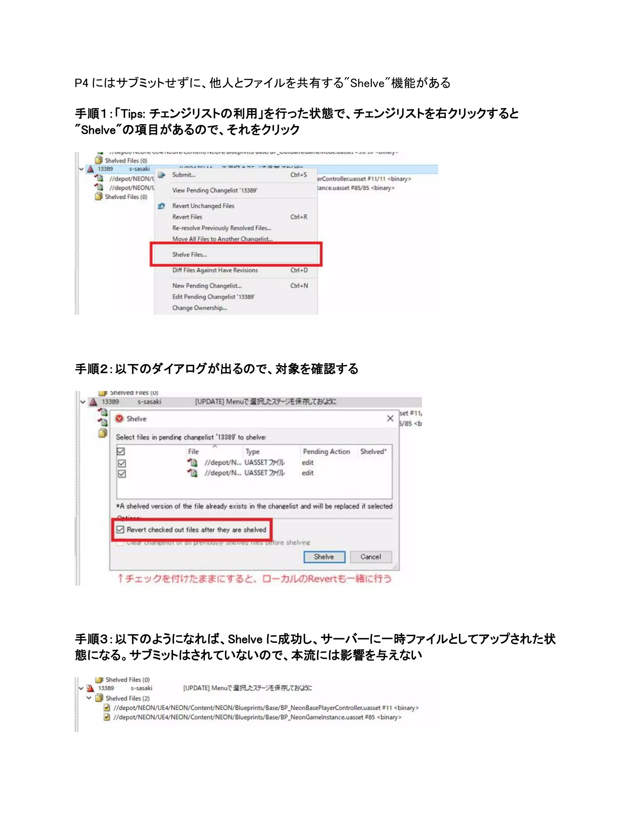 P4 にはサブミットせずに、他人とファイルを共有する"Shelve"機能がある
手順１：「Tips: チェンジリストの利用」を行った状態で、チェンジリストを右クリックすると
"Shelve"の項目があるので、それをクリック
手順２：以下のダイアログが出るので、対象を確認する
手順３：以下のようになれば、Shelve に成功し、サーバーに一時ファイルとしてアップされた状
態になる。サブミットはされていないので、本流には影響を与えない
 