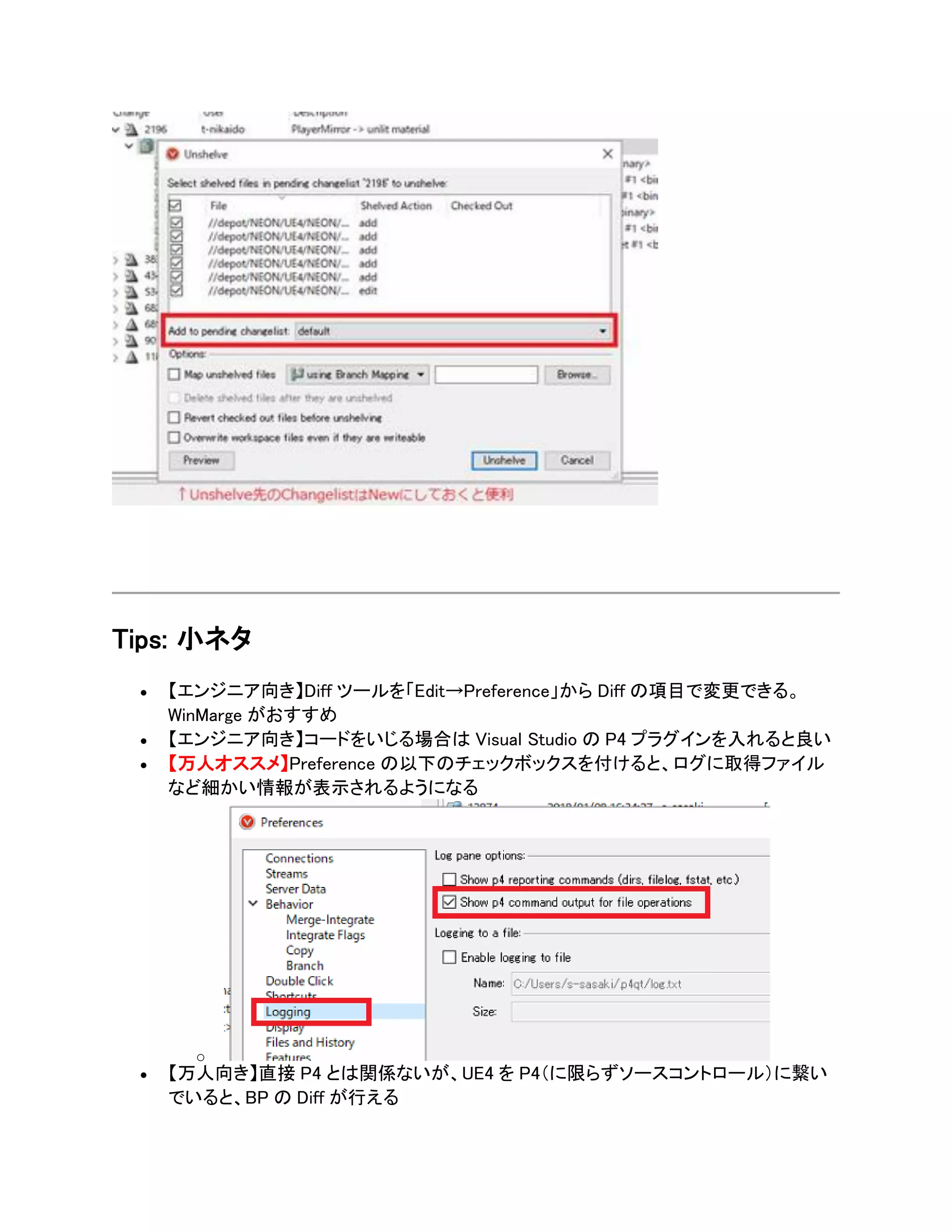 Tips: 小ネタ
• 【エンジニア向き】Diff ツールを「Edit→Preference」から Diff の項目で変更できる。
WinMarge がおすすめ
• 【エンジニア向き】コードをいじる場合は Visual Studio の P4 プラグインを入れると良い
• 【万人オススメ】Preference の以下のチェックボックスを付けると、ログに取得ファイル
など細かい情報が表示されるようになる
o
• 【万人向き】直接 P4 とは関係ないが、UE4 を P4（に限らずソースコントロール）に繋い
でいると、BP の Diff が行える
 