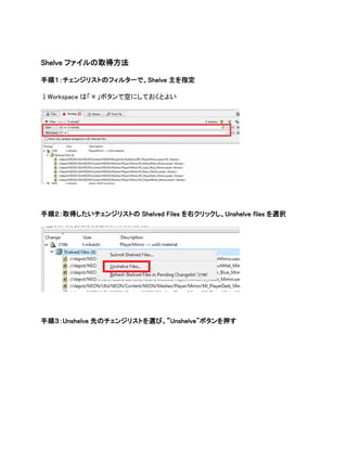 Shelve ファイルの取得方法
手順１：チェンジリストのフィルターで、Shelve 主を指定
↓Workspace は「×」ボタンで空にしておくとよい
手順２：取得したいチェンジリストの Shelved Files を右クリックし、Unshelve files を選択
手順３：Unshelve 先のチェンジリストを選び、”Unshelve"ボタンを押す
 
