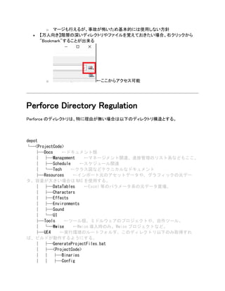 o マージも行えるが、事故が怖いため基本的には使用しない方針
• 【万人向き】階層の深いディレクトリやファイルを覚えておきたい場合、右クリックから
"Bookmark"することが出来る
o ←ここからアクセス可能
Perforce Directory Regulation
Perforce のディレクトリは、特に理由が無い場合は以下のディレクトリ構造とする。
depot
└─<ProjectCode>
├─Docs ←ドキュメント類
│ ├─Management ←マネージメント関連。進捗管理のリスト系などもここ。
│ ├─Schedule ←スケジュール関連
│ └─Tech ←クラス図などテクニカルなドキュメント
├─Resources ←インポート元のアセットデータや、グラフィックの元デー
タ。容量が大きい場合は NAS を使用する。
│ ├─DataTables ←Excel 等のパラメータ系の元データ置場。
│ ├─Characters
│ ├─Effects
│ ├─Environments
│ ├─Sound
│ └─UI
├─Tools ←ツール類。ミドルウェアのプロジェクトや、自作ツール。
│ └─Wwise ←Wwise 導入時のみ。Wwise プロジェクトなど。
├─UE4 ←実行環境のルートフォルダ。このディレクトリ以下のみ取得すれ
ば、ビルドが動作するようにする。
│ ├─GenerateProjectFiles.bat
│ ├─<ProjectCode>
│ │ ├─Binaries
│ │ ├─Config
 