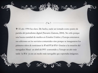  El año 1994 fue clave. De hecho, suele ser tomado como punto de
partida del periodismo digital (Navarro Zamora, 2004). No sólo porque
una buena cantidad de medios en Estados Unidos y Europa estrenaron
sus ediciones en los servicios comerciales sino porque se inauguraron los
primeros sitios de noticiasen la World Wide Web Gracias a la creación del
navegador Mosaic en abril de1993 -convertido a Netscape un año más
tarde- la Web ya era un medio más navegable que soportaba imágenes.
 