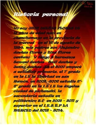 Historia personal

Yo soy JHON DUEÑAS FLORES DE
18 años de edad nací en
chanchamayo en la provincia de
la merced en el 16 de agosto de
1994, mis padres son Alejandro
dueñas flores y Dina flores
centeno Y tengo 3 hermanos
Samuel dueñas , Saúl dueñas y
Jenny dueñas .En el 2000 empecé
a estudiar primaria, el 1° grado
en la I.E la libertad en san
Ramón, en 2002 -2006 estudie 2°-
6° grado en la I.E I.E los ángeles
ciudad de pichanaki, la
secundaria estudie en
politécnico S.C en 2008 – 2011 y
superior en el I.E.S.T.P LA
MERCED del 2012 – 2014.
 