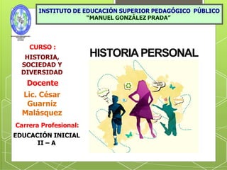 HISTORIAPERSONAL
CURSO :
HISTORIA,
SOCIEDAD Y
DIVERSIDAD
Docente
Lic. César
Guarníz
Malásquez
Carrera Profesional:
EDUCACIÓN INICIAL
II – A
 