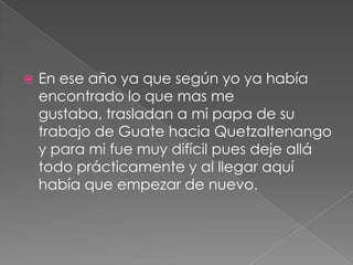 En ese año ya que según yo ya había encontrado lo que mas me gustaba, trasladan a mi papa de su trabajo de Guate hacia Quetzaltenango y para mi fue muy difícil pues deje allá todo prácticamente y al llegar aquí había que empezar de nuevo.