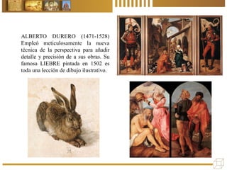 ALBERTO DURERO (1471-1528)
Empleó meticulosamente la nueva
técnica de la perspectiva para añadir
detalle y precisión de a sus obras. Su
famosa LIEBRE pintada en 1502 es
toda una lección de dibujo ilustrativo.
 