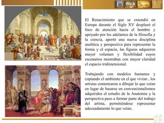 El Renacimiento que se extendió en
Europa durante el Siglo XV desplazó el
foco de atención hacia el hombre y
apoyado por los adelantos de la filosofía y
la ciencia, aportó una nueva disciplina
analítica y perspectiva para representar la
forma y el espacio, las figuras adquieren
mayor volumen y flexibilidad cuyos
escenarios mostraban con mayor claridad
el espacio tridimensional.
Trabajando con modelos humanos y
copiando el ambiente en el que vivían , los
artistas comenzaron a dibujar lo que veían
en lugar de basarse en convencionalismos
adquiridos el estudio de la Anatomía y la
perspectiva paso a formar parte del trabajo
del artista, permitiéndose representar
adecuadamente lo que veían.
 