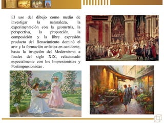 El uso del dibujo como medio de
investigar la naturaleza, la
experimentación con la geometría, la
perspectiva, la proporción, la
composición y la libre expresión
producto del Renacimiento dominó el
arte y la formación artística en occidente,
hasta la irrupción del Modernismo a
finales del siglo XIX, relacionado
especialmente con los Impresionistas y
Postimpresionistas .
 