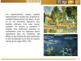 Los impresionistas, aunque seguían
representando el mundo real, aceptaron la
cualidad bidimensional del plano, el arte
ya no era solamente figurativo sino
también abstracto. Con estas nuevas
actitudes, los artistas se animaron a
estudiar otras tradiciones artísticas no
occidentales, cada vez adquieren mayor
importancia para los estudiosos del
dibujo ya que muchas de estas tradiciones
se han incorporado en la obra de muchos
artistas de los siglos XIX y XX.
 