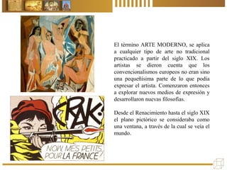 El término ARTE MODERNO, se aplica
a cualquier tipo de arte no tradicional
practicado a partir del siglo XIX. Los
artistas se dieron cuenta que los
convencionalismos europeos no eran sino
una pequeñísima parte de lo que podía
expresar el artista. Comenzaron entonces
a explorar nuevos medios de expresión y
desarrollaron nuevas filosofías.
Desde el Renacimiento hasta el siglo XIX
el plano pictórico se consideraba como
una ventana, a través de la cual se veía el
mundo.
 