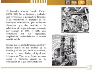 El holandés Maurits Cornelis Escher
(1898-1972) fue un dibujante y grabador
que revolucionó la perspectiva del plano
y es considerado el intérprete de los
conceptos matemáticos, por definición
abstractos, que dan sustento a la
relatividad del espacio-tiempo planteada
por Einstein en 1905 y 1915, idea
continuada por sus seguidores,
ampliándola, profundizándola e incluso
modificándola.
Se dice que las coincidencias no existen y
mucho menos en los ámbitos de la
ciencia y el arte que, salvo excepciones,
van de la mano. Escher, al igual que
Leonardo da Vinci en su época, lograron
captar el momento crucial de la
civilización en la que se desarrollaron.
 