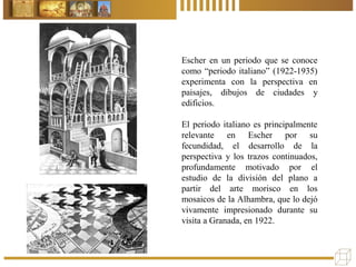 Escher en un periodo que se conoce
como “periodo italiano” (1922-1935)
experimenta con la perspectiva en
paisajes, dibujos de ciudades y
edificios.
El periodo italiano es principalmente
relevante en Escher por su
fecundidad, el desarrollo de la
perspectiva y los trazos continuados,
profundamente motivado por el
estudio de la división del plano a
partir del arte morisco en los
mosaicos de la Alhambra, que lo dejó
vivamente impresionado durante su
visita a Granada, en 1922.
 