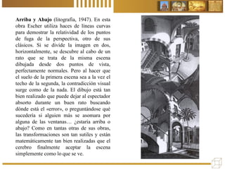 Arriba y Abajo (litografía, 1947). En esta
obra Escher utiliza haces de líneas curvas
para demostrar la relatividad de los puntos
de fuga de la perspectiva, otro de sus
clásicos. Si se divide la imagen en dos,
horizontalmente, se descubre al cabo de un
rato que se trata de la misma escena
dibujada desde dos puntos de vista,
perfectamente normales. Pero al hacer que
el suelo de la primera escena sea a la vez el
techo de la segunda, la contradicción visual
surge como de la nada. El dibujo está tan
bien realizado que puede dejar al espectador
absorto durante un buen rato buscando
dónde está el «error», o preguntándose qué
sucedería si alguien más se asomara por
alguna de las ventanas… ¿estaría arriba o
abajo? Como en tantas otras de sus obras,
las transformaciones son tan sutiles y están
matemáticamente tan bien realizadas que el
cerebro finalmente aceptar la escena
simplemente como lo que se ve.
 