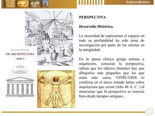 PERSPECTIVA
Desarrollo Histórico.
La necesidad de representar el espacio en
toda su profundidad ha sido tema de
investigación por parte de los artistas en
la antigüedad .
En la época clásica griega artistas y
arquitectos, conocían la perspectiva,
sabían que los objetos distantes hay que
dibujarlos más pequeños que los que
están más cerca, VITRUVIOS lo
confirma en el único tratado latino sobre
arquitectura que existe (Año 46 A. C. ) al
mencionar que la perspectiva se conocía
bien desde tiempos antiguos .
Antecedentes
 