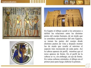 En Egipto el dibujo ayudó a los artesanos a
definir las relaciones entre las distintas
partes del cuerpo humano, de un modo que
se considera característico del arte Egipcio,
se toman las partes del cuerpo desde
distintos puntos de vista y después montar
las de modo que resalte al máximo el
aspecto más reconocido de cada parte. Así
la cabeza aparece de perfil, mientras que el
torso aparece de frente. En el perfil de la
cabeza se ve, sin embargo, un ojo de frente.
En varias culturas orientales, el dibujo era el
primer paso para luego elaborar la pintura .
Antecedentes
 