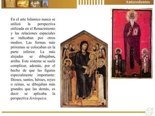 En el arte Islámico nunca se
utilizó la perspectiva
utilizada en el Renacimiento
y las relaciones espaciales
se indicaban por otros
medios. Las formas más
próximas se colocaban en la
parte inferior. La más
alejadas se dibujaban,
arriba. Este sistema se suele
complicar, además, por el
hecho de que las figuras
especialmente importante:
Dioses, santos, héroes, reyes
o reinas, se dibujaban más
grandes que las demás, es
decir se aplicaba la
perspectiva Jerárquica.
Antecedentes
 