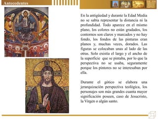 Antecedentes
En la antigüedad y durante la Edad Media
no se sabía representar la distancia ni la
profundidad. Todo aparece en el mismo
plano, los colores no están gradados, los
contornos son claros y marcados y no hay
fondo, los fondos de las pinturas eran
planos y, muchas veces, dorados. Las
figuras se colocaban unas al lado de las
otras. Solo existía el largo y el ancho de
la superficie que se pintaba, por lo que la
perspectiva no se usaba, seguramente
porque los pintores no se interesaban por
ella.
Durante el gótico se elabora una
jerarquización perspectiva teológica, los
personajes son más grandes cuanta mayor
significación poseen, caso de Jesucristo,
la Virgen o algún santo.
 