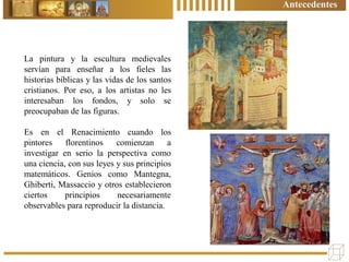 Antecedentes
La pintura y la escultura medievales
servían para enseñar a los fieles las
historias bíblicas y las vidas de los santos
cristianos. Por eso, a los artistas no les
interesaban los fondos, y solo se
preocupaban de las figuras.
Es en el Renacimiento cuando los
pintores florentinos comienzan a
investigar en serio la perspectiva como
una ciencia, con sus leyes y sus principios
matemáticos. Genios como Mantegna,
Ghiberti, Massaccio y otros establecieron
ciertos principios necesariamente
observables para reproducir la distancia.
 