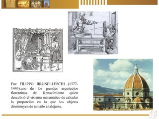 Fue FILIPPO BRUNELLESCHI (1377-
1446),uno de los grandes arquitectos
florentinos del Renacimiento quien
descubrió el sistema matemático de calcular
la proporción en la que los objetos
disminuyen de tamaño al alejarse.
 