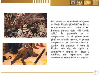 Las teorías de Brunelleshi influyeron
en Paolo Uccelo (1397-1476). En su
famosa escena de la Batalla de San
Romano, pintada hacia 1450 Ucello
aplicó la geometría en su
composición. En el primer plano
pintó un soldado muerto, el primer
cuerpo en escorzo que apareció en un
cuadro. Sin embargo la obra de
Ucello tiene algo de rígida; no
dominaba el empleo de luces y
sombras; tan importantes para
enfatizar las profundidad y el espacio.
 
