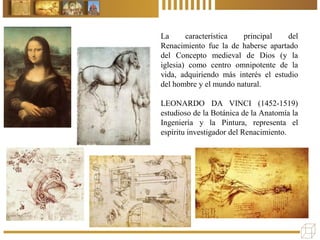 La característica principal del
Renacimiento fue la de haberse apartado
del Concepto medieval de Dios (y la
iglesia) como centro omnipotente de la
vida, adquiriendo más interés el estudio
del hombre y el mundo natural.
LEONARDO DA VINCI (1452-1519)
estudioso de la Botánica de la Anatomía la
Ingeniería y la Pintura, representa el
espíritu investigador del Renacimiento.
 