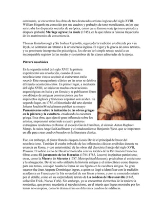 continente, se encuentran las obras de tres destacados artistas ingleses del siglo XVIII.
William Hogarth era conocido por sus cuadros y grabados de tono moralizante, en los que
satirizaba los disparates sociales de su época, como en su famosa serie (primero pintada y
después grabada) Mariage agrave; la mode (1745), en la que relata la ruinosa trayectoria
de los matrimonios de conveniencia.

Thomas Gainsborough y Sir Joshua Reynolds, siguiendo la tradición establecida por van
Dyck, se centraron en retratar a la aristocracia inglesa. El vigor y la gracia de estos retratos,
y su penetrante interpretación psicológica, los elevan del simple retrato social a un
incomparable registro de las modas y costumbres de las clases adineradas de la época.

Pintura neoclásica

En la segunda mitad del siglo XVIII la pintura
experimentó una revolución, cuando el casto
neoclasicismo vino a sustituir al exuberante estilo
rococó. Este resurgimiento clásico en las artes se debió a
diferentes acontecimientos. En primer lugar, a mediados
del siglo XVIII, se iniciaron muchas excavaciones
arqueológicas en Italia y en Grecia y se publicaron libros
con dibujos de antiguas construcciones que los
arquitectos ingleses y franceses copiaron con avidez. En
segundo lugar, en 1755, el historiador del arte alemán
Johann JoachimWinckelmann publicó su ensayo
Pensamientos sobre la imitación de las obras griegas
en la pintura y la escultura, ensalzando la escultura
griega. Esta obra, que ejerció gran influencia sobre los
artistas, impresionó sobre todo a cuatro pintores
extranjeros residentes en Roma: el escocés Gavin Hamilton, el alemán Anton Raphael
Mengs, la suiza AngelikaKauffmann y el estadounidense Benjamin West, que se inspiraron
en ella para crear cuadros basados en la literatura clásica.

Fue, sin embargo, el pintor francés Jacques-Louis David el principal defensor del
neoclasicismo. También él estaba imbuido de las influencias clásicas recibidas durante su
estancia en Roma, y con anterioridad, de las obras del clasicista francés del siglo XVII,
Poussin. El sobrio estilo de David armonizaba con los ideales de la Revolución Francesa.
Obras como El juramento de los Horacios (1784-1785, Louvre) inspiraban patriotismo;
otras, como la Muerte de Sócrates (1787, MetropolitanMuseum), predicaban el estoicismo
y la abnegación. David no sólo utilizaba la historia antigua y el mito clásico como fuentes
para sus temas, sino que basaba la forma de sus figuras en la escultura antigua. Su gran
sucesor fue Jean Auguste Dominique Ingres, a quien se llegó a identificar con la tradición
académica en Francia por la fría serenidad de sus líneas y tonos, y por su esmerado interés
por el detalle, como en su sorprendente retrato de La condesa de Haussonville (1845,
colección Frick, Nueva York). Sin embargo, ya se encuentran elementos de la tendencia
romántica, que pronto sucedería al neoclasicismo, en el interés que Ingres mostraba por los
temas no-europeos, como lo demuestran sus diferentes cuadros de odaliscas.
 