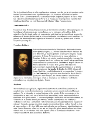 David ejerció su influencia sobre muchos otros pintores, entre los que se encontraban varias
mujeres que destacaban como seguidoras suyas. Era el caso de Adélaiuml;deLabille-
Guiard, Marie GuillemineBenoist y Constance Marie Charpentier, algunas de cuyas obras
han sido erróneamente atribuidas a David en el pasado; las investigaciones recientes han
tratado de identificar sus contribuciones individuales. Véase Neoclasicismo.

Pintura romántica

Sucediendo muy de cerca al neoclasicismo, el movimiento romántico introdujo el gusto por
lo medieval y lo misterioso, así como el amor por lo pintoresco y lo sublime de la
naturaleza. Se dio rienda suelta a la imaginación individual y a la expresión de la emoción y
del estado de ánimo, desbancando al enfoque intelectual razonado de los neoclasicistas. En
general, los pintores románticos preferían las técnicas coloristas y pictoricistas al estilo
neoclásico, lineal y frío.

Francisco de Goya

                          Aunque el romanticismo fue el movimiento dominante durante
                          buena parte del siglo XIX, existían otras tendencias artísticas del
                          todo diferentes, y muchos pintores no abrazaron ninguna escuela
                          claramente definida. Por ejemplo, no se puede relacionar a
                          Francisco de Goya con ningún movimiento artístico concreto. Sus
                          obras tempranas son de un estilo rococó modificado y sus últimos
                          trabajos (entre los que se cuentan las Pinturas negras (Museo del
                          Prado) realizadas en su casa de la Quinta del Sordo) son
                          expresionistas y alucinatorias. En algunos retratos de la familia
                          real —por ejemplo La familia de Carlos IV (1800, Museo del
                          Prado, Madrid)— emuló la fórmula de su compatriota Velázquez
                          (en Las Meninas) incluyéndose ante el caballete. Pero, al revés
                          que la obra de Velázquez, los retratos de Goya no son nunca
objetivos; su perspicacia psicológica revela la insulsez de sus modelos y su brillante
pincelada recoge sin rodeos sus defectos físicos.

Realismo

Hacia mediados del siglo XIX, el pintor francés GustaveCourbet rechazaba tanto el
neoclasicismo como el romanticismo y proclamaba un movimiento individual llamado
realismo. No le interesaba la pintura histórica, ni los retratos de los gobernantes, ni los
temas exóticos, pues creía que el artista debía ser realista y pintar los acontecimientos
cotidianos de la gente común. El entorno elegido para muchos de sus lienzos fue Ornan, su
villa natal en el levante francés; allí retrató a obreros construyendo una carretera, a
ciudadanos asistiendo a un funeral, o a hombres sentados alrededor de la mesa escuchando
música y fumando. Aunque no existía ningún movimiento artístico realista formal, la obra
de algunos pintores del siglo XIX presenta tendencias que pudieran ser identificadas como
tales. Honoré Daumier, más conocido por sus litografías, pintó pequeños lienzos realistas
sobre la vida en las calles de París y en algunos casos se tacha de social-realista a Jean-
Franccedil;oisMillet, de la Escuela de Barbizon.
 