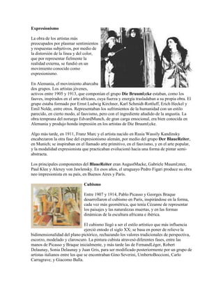 Expresionismo

La obra de los artistas más
preocupados por plasmar sentimientos
y respuestas subjetivos, por medio de
la distorsión de la línea y del color,
que por representar fielmente la
realidad externa, se fundió en un
movimiento conocido como
expresionismo.

En Alemania, el movimiento abarcaba
dos grupos. Los artistas jóvenes,
activos entre 1905 y 1913, que componían el grupo Die Bruuml;cke estaban, como los
fauves, inspirados en el arte africano, cuya fuerza y energía trasladaban a su propia obra. El
grupo estaba formado por Ernst Ludwig Kirchner, Karl Schmidt-Rottluff, Erich Heckel y
Emil Nolde, entre otros. Representaban los sufrimientos de la humanidad con un estilo
parecido, en cierto modo, al fauvismo, pero con el ingrediente añadido de la angustia. La
obra temprana del noruego EdvardMunch, de gran carga emocional, era bien conocida en
Alemania y produjo honda impresión en los artistas de Die Bruuml;cke.

Algo más tarde, en 1911, Franz Marc y el artista nacido en Rusia Wassily Kandinsky
encabezaron la otra fase del expresionismo alemán, por medio del grupo Der BlaueReiter,
en Munich; se inspiraban en el llamado arte primitivo, en el fauvismo, y en el arte popular,
y la modalidad expresionista que practicaban evolucionó hacia una forma de pintar semi-
abstracta.

Los principales componentes del BlaueReiter eran AugustMacke, Gabriele Muuml;nter,
Paul Klee y Alexey von Jawlensky. En esos años, el uruguayo Pedro Figari produce su obra
neo impresionista en su país, en Buenos Aires y París.

                               Cubismo

                               Entre 1907 y 1914, Pablo Picasso y Georges Braque
                               desarrollaron el cubismo en París, inspirándose en la forma,
                               cada vez más geométrica, que tenía Cézanne de representar
                               los paisajes y las naturalezas muertas, y en las formas
                               dinámicas de la escultura africana e ibérica.

                                 El cubismo llegó a ser el estilo artístico que más influencia
                                 ejerció entodo el siglo XX; se basa en poner de relieve la
bidimensionalidad del plano pictórico, rechazando los valores tradicionales de perspectiva,
escorzo, modelado y claroscuro. La pintura cubista atravesó diferentes fases, entre las
manos de Picasso y Braque inicialmente, y más tarde las de FernandLéger, Robert
Delaunay, Sonia Delaunay y Juan Gris, para ser modificado posteriormente por un grupo de
artistas italianos entre los que se encontraban Gino Severini, UmbertoBoccioni, Carlo
Carragrave; y Giacomo Balla.
 