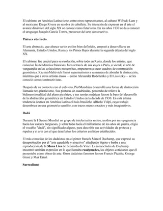 El cubismo en América Latina tiene, entre otros representantes, al cubano Wifredo Lam y
al mexicano Diego Rivera en su obra de caballete. Su intención de expresar en el arte el
avance dinámico del siglo XX se conoce como futurismo. En los años 1930 se da a conocer
el uruguayo Joaquín García Torres, precursor del arte constructivo.

Pintura abstracta

El arte abstracto, que abarca varios estilos bien definidos, empezó a desarrollarse en
Alemania, Estados Unidos, Rusia y los Países Bajos durante la segunda década del siglo
XX.

El cubismo fue crucial para su evolución, sobre todo en Rusia, donde los artistas, que
conocían las tendencias francesas, bien a través de sus viajes a París, o viendo el arte de
vanguardia en las colecciones moscovitas, empezaron a crear cuadros de construcción
geométrica. KazimirMaliévich llamó suprematismo a su manera de abordar la abstracción,
mientras que a otros artistas rusos —como Alexander Rodchenko y El Lissitzky— se les
conoció como constructivistas.

Después de su contacto con el cubismo, PietMondrian desarrolló una forma de abstracción
llamada neo-plasticismo. Sus pinturas de cuadrículas, poniendo de relieve la
bidimensionalidad del plano pictórico, y sus teorías estéticas fueron la base del desarrollo
de la abstracción geométrica en Estados Unidos en la década de 1930. En esta última
tendencia destaca en América Latina el italo-brasileño Alfredo Volpi, cuyo trabajo
desemboca en una geometría sensible, con trazos menos exactos y más imaginativos.

Dadá

Durante la I Guerra Mundial un grupo de intelectuales suizos, unidos por su repugnancia
hacia los valores burgueses, y sobre todo hacia el militarismo de los años de guerra, eligió
el vocablo "dadá", sin significado alguno, para describir sus actividades de protesta y
repulsa y el arte con el que desafiaban los criterios estéticos establecidos.

El más conocido de los dadaístas era el pintor francés Marcel Duchamp, que expresó su
desaprobación por el "arte agradable y atractivo" añadiendo bigote y barba a una
reproducción de la Mona Lisa de Leonardo da Vinci. La iconoclastia de Duchamp
encontró también expresión en lo que llamaba readymades, los objetos cotidianos que él
presentaba como obras de arte. Otros dadaístas famosos fueron Francis Picabia, George
Grosz y Max Ernst.

Surrealismo
 