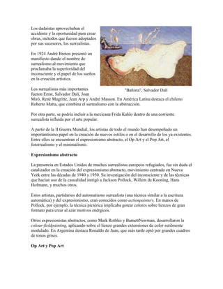Los dadaístas aprovechaban el
accidente y la oportunidad para crear
obras, métodos que fueron adoptados
por sus sucesores, los surrealistas.

En 1924 André Breton presentó un
manifiesto dando el nombre de
surrealismo al movimiento que
proclamaba la superioridad del
inconsciente y el papel de los sueños
en la creación artística.

Los surrealistas más importantes                    "Bañista", Salvador Dalí
fueron Ernst, Salvador Dalí, Joan
Miró, René Magritte, Jean Arp y André Masson. En América Latina destaca el chileno
Roberto Matta, que combina el surrealismo con la abstracción.

Por otra parte, se podría incluir a la mexicana Frida Kahlo dentro de una corriente
surrealista influida por el arte popular.

A partir de la II Guerra Mundial, los artistas de todo el mundo han desempeñado un
importantísimo papel en la creación de nuevos estilos o en el desarrollo de los ya existentes.
Entre ellos se encuentran el expresionismo abstracto, el Op Art y el Pop Art, el
fotorrealismo y el minimalismo.

Expresionismo abstracto

La presencia en Estados Unidos de muchos surrealistas europeos refugiados, fue sin duda el
catalizador en la creación del expresionismo abstracto, movimiento centrado en Nueva
York entre las décadas de 1940 y 1950. Su investigación del inconsciente y de las técnicas
que hacían uso de la casualidad intrigó a Jackson Pollock, Willem de Kooning, Hans
Hofmann, y muchos otros.

Estos artistas, partidarios del automatismo surrealista (una técnica similar a la escritura
automática) y del expresionismo, eran conocidos como actionpainters. En manos de
Pollock, por ejemplo, la técnica pictórica implicaba gotear colores sobre lienzos de gran
formato para crear al azar motivos enérgicos.

Otros expresionistas abstractos, como Mark Rothko y BarnettNewman, desarrollaron la
colour-fieldpainting, aplicando sobre el lienzo grandes extensiones de color sutilmente
modulado. En Argentina destaca Ronaldo de Juan, que más tarde optó por grandes cuadros
de tonos grises.

Op Art y Pop Art
 