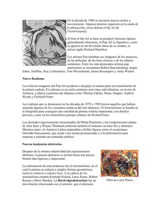 En la década de 1960 se iniciaron nuevos estilos y
                                     movimientos. Algunos pintores siguieron en la senda de
                                     la abstracción, como denota el Op Art de
                                     VictorVasarely.

                                     Si bien el Op Art se basa en producir ilusiones ópticas
                                     generalmente abstractas, el Pop Art es figurativo, como
                                     se aprecia en las divertidas obras de su creador, el
                                     artista inglés Richard Hamilton.

                                  Los artistas Pop tomaban sus imágenes de los anuncios,
                                  de las películas, de las tiras cómicas y de los objetos
                                  cotidianos. Entre los más destacados artistas pop
                                  americanos se encuentran Robert Rauschenberg, Jasper
Johns, JimDine, Roy Lichtenstein, Tom Wesselmann, James Rosenquist y Andy Warhol.

Nuevo Realismo

Las irónicas imágenes del Pop Art ayudaron a despejar el camino para un renacimiento de
la pintura realista. El realismo es un estilo continuo, pero muy individualista, en el arte de
América, y abarca a pintores tan dispares como Thomas Eakins, Sloan, Hopper, Andrew
Wyeth y Fairfield Porter.

Los realistas que se destacaron en las décadas de 1970 y 1980 fueron aquellos que habían
asumido algunos de los conceptos estéticos del arte abstracto. El fotorrealismo se basaba en
la fotografía para conseguir una variedad de pintura realista impersonal, con detalles
precisos, como en los meticulosos paisajes urbanos de Richard Estes.

Los desnudos rigurosamente estructurados de Philip Pearlstein y las composiciones planas
de Alex Katz y Wayne Thiebaud conferían también al realismo un tono frío y abstracto.
Mientras tanto, en América Latina empezaban a brillar figuras como el ecuatoriano
Oswaldo Guayasamín, que acude a las aristas pronunciadas y a la deformación para
expresar a menudo un contenido político.

Nuevas tendencias abstractas

Después de la intensa subjetividad del expresionismo
abstracto, la pintura abstracta se inclinó hacia una pureza
formal más rigurosa e impersonal.

La culminación de esta tendencia fue el minimalismo, en el
cual la pintura se reducía a simples formas geométricas,
motivos rítmicos o colores lisos. A la cabeza de los
minimalistas estaban Kenneth Noland, Larry Poons, Robert
Ryman y Brice Marden. La Hard-edgeabstraction fue un                 Obra de Larry Poons
movimiento relacionado con el anterior, que evolucionó
 
