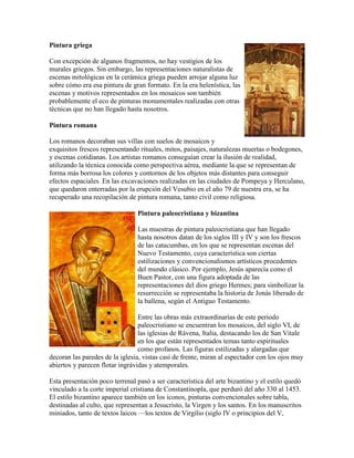 Pintura griega

Con excepción de algunos fragmentos, no hay vestigios de los
murales griegos. Sin embargo, las representaciones naturalistas de
escenas mitológicas en la cerámica griega pueden arrojar alguna luz
sobre cómo era esa pintura de gran formato. En la era helenística, las
escenas y motivos representados en los mosaicos son también
probablemente el eco de pinturas monumentales realizadas con otras
técnicas que no han llegado hasta nosotros.

Pintura romana

Los romanos decoraban sus villas con suelos de mosaicos y
exquisitos frescos representando rituales, mitos, paisajes, naturalezas muertas o bodegones,
y escenas cotidianas. Los artistas romanos conseguían crear la ilusión de realidad,
utilizando la técnica conocida como perspectiva aérea, mediante la que se representan de
forma más borrosa los colores y contornos de los objetos más distantes para conseguir
efectos espaciales. En las excavaciones realizadas en las ciudades de Pompeya y Herculano,
que quedaron enterradas por la erupción del Vesubio en el año 79 de nuestra era, se ha
recuperado una recopilación de pintura romana, tanto civil como religiosa.

                                Pintura paleocristiana y bizantina

                                Las muestras de pintura paleocristiana que han llegado
                                hasta nosotros datan de los siglos III y IV y son los frescos
                                de las catacumbas, en los que se representan escenas del
                                Nuevo Testamento, cuya característica son ciertas
                                estilizaciones y convencionalismos artísticos procedentes
                                del mundo clásico. Por ejemplo, Jesús aparecía como el
                                Buen Pastor, con una figura adoptada de las
                                representaciones del dios griego Hermes; para simbolizar la
                                resurrección se representaba la historia de Jonás liberado de
                                la ballena, según el Antiguo Testamento.

                                 Entre las obras más extraordinarias de este periodo
                                 paleocristiano se encuentran los mosaicos, del siglo VI, de
                                 las iglesias de Rávena, Italia, destacando los de San Vitale
                                 en los que están representados temas tanto espirituales
                                 como profanos. Las figuras estilizadas y alargadas que
decoran las paredes de la iglesia, vistas casi de frente, miran al espectador con los ojos muy
abiertos y parecen flotar ingrávidas y atemporales.

Esta presentación poco terrenal pasó a ser característica del arte bizantino y el estilo quedó
vinculado a la corte imperial cristiana de Constantinopla, que perduró del año 330 al 1453.
El estilo bizantino aparece también en los iconos, pinturas convencionales sobre tabla,
destinadas al culto, que representan a Jesucristo, la Virgen y los santos. En los manuscritos
miniados, tanto de textos laicos —los textos de Virgilio (siglo IV o principios del V,
 